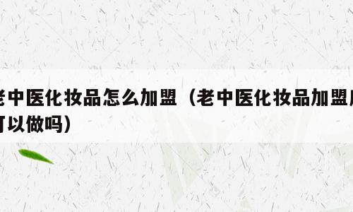 老中医化妆品怎么加盟（老中医化妆品加盟店可以做吗）