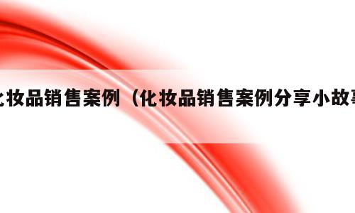 化妆品销售案例（化妆品销售案例分享小故事）