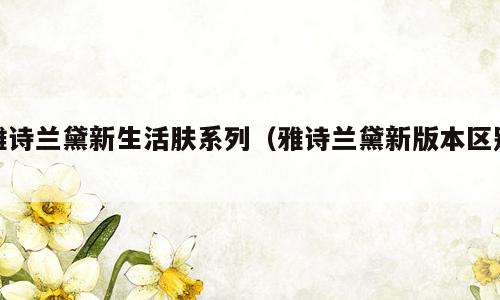 雅诗兰黛新生活肤系列（雅诗兰黛新版本区别）