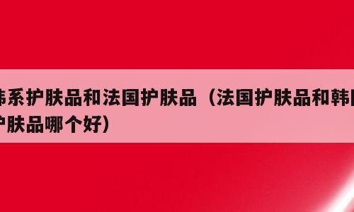 韩系护肤品和法国护肤品（法国护肤品和韩国护肤品哪个好）