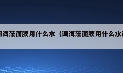 调海藻面膜用什么水（调海藻面膜用什么水调）