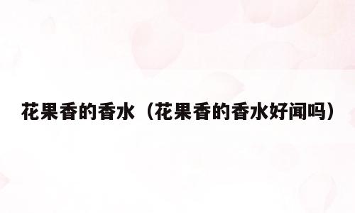 花果香的香水（花果香的香水好闻吗）