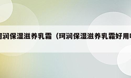 珂润保湿滋养乳霜（珂润保湿滋养乳霜好用吗）
