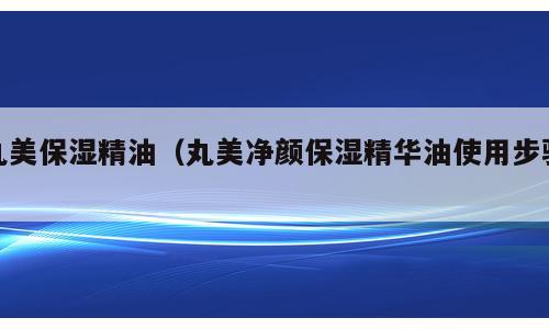 丸美保湿精油（丸美净颜保湿精华油使用步骤）