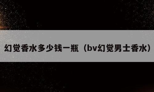 幻觉香水多少钱一瓶（bv幻觉男士香水）