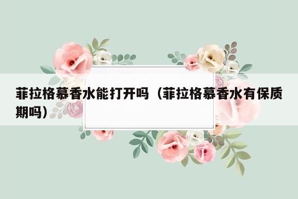 菲拉格慕香水能打开吗（菲拉格慕香水有保质期吗）