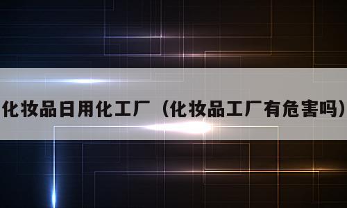 化妆品日用化工厂（化妆品工厂有危害吗）