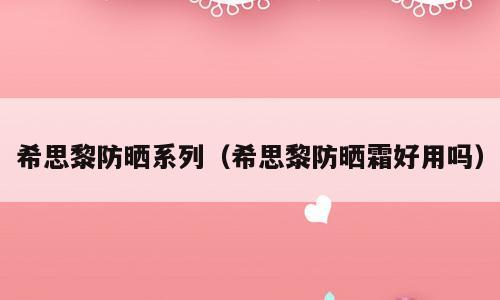 希思黎防晒系列（希思黎防晒霜好用吗）