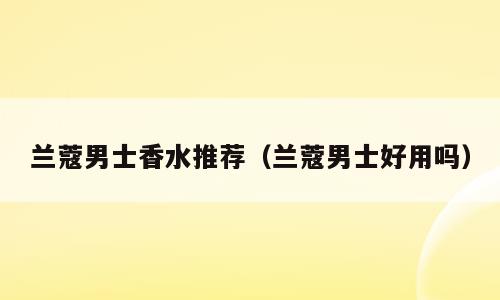 兰蔻男士香水推荐（兰蔻男士好用吗）
