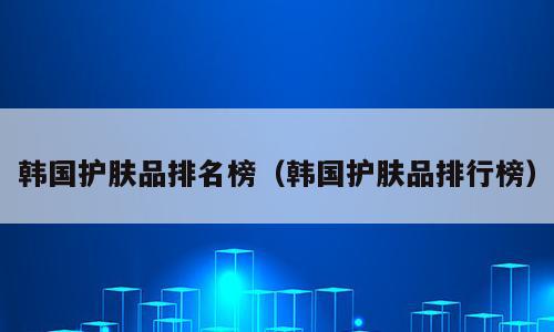 韩国护肤品排名榜（韩国护肤品排行榜）