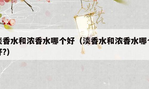 淡香水和浓香水哪个好（淡香水和浓香水哪个好?）