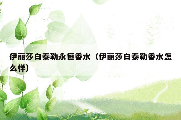伊丽莎白泰勒永恒香水（伊丽莎白泰勒香水怎么样）