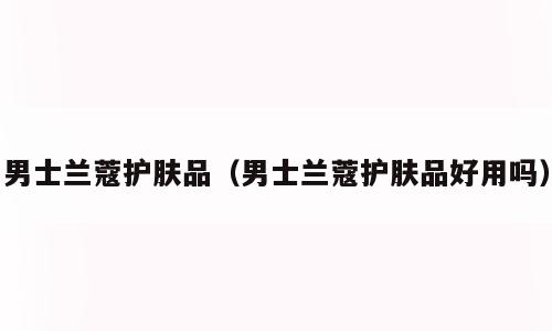 男士兰蔻护肤品（男士兰蔻护肤品好用吗）