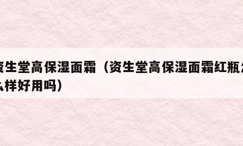 资生堂高保湿面霜（资生堂高保湿面霜红瓶怎么样好用吗）