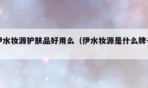 伊水妆源护肤品好用么（伊水妆源是什么牌子）