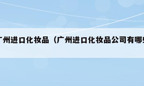 广州进口化妆品（广州进口化妆品公司有哪些）