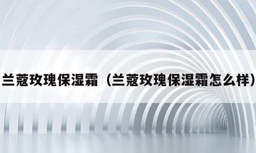 兰蔻玫瑰保湿霜（兰蔻玫瑰保湿霜怎么样）
