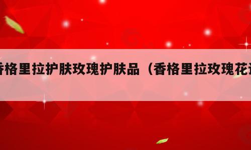 香格里拉护肤玫瑰护肤品（香格里拉玫瑰花语）