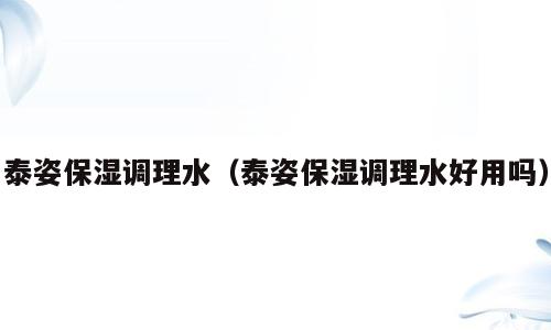 泰姿保湿调理水（泰姿保湿调理水好用吗）