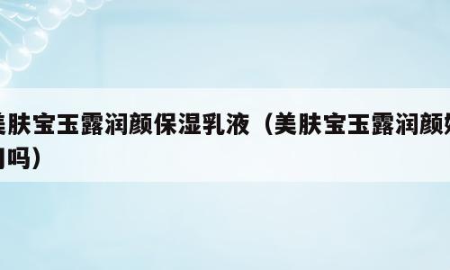 美肤宝玉露润颜保湿乳液（美肤宝玉露润颜好用吗）