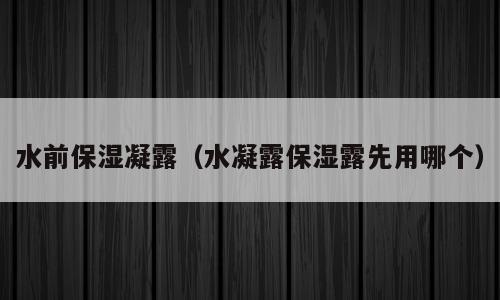 水前保湿凝露（水凝露保湿露先用哪个）