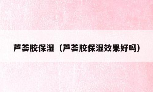 芦荟胶保湿（芦荟胶保湿效果好吗）