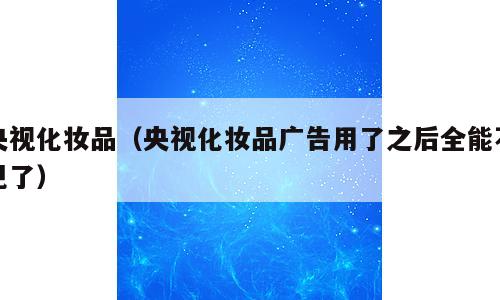 央视化妆品（央视化妆品广告用了之后全能不见了）