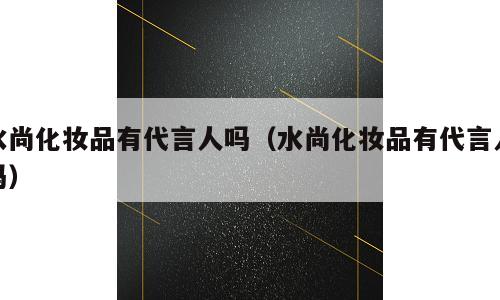 水尚化妆品有代言人吗（水尚化妆品有代言人吗）