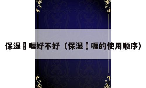 保湿啫喱好不好（保湿啫喱的使用顺序）