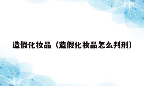 造假化妆品（造假化妆品怎么判刑）
