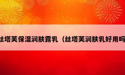 丝塔芙保湿润肤露乳（丝塔芙润肤乳好用吗）