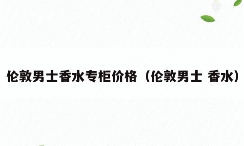 伦敦男士香水专柜价格（伦敦男士 香水）