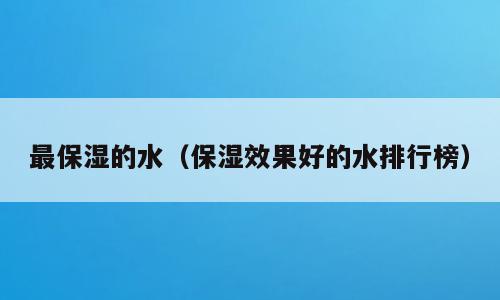 最保湿的水（保湿效果好的水排行榜）