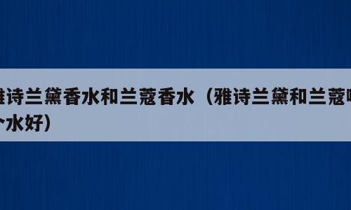雅诗兰黛香水和兰蔻香水（雅诗兰黛和兰蔻哪个水好）