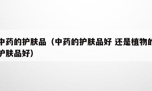 中药的护肤品（中药的护肤品好 还是植物的护肤品好）