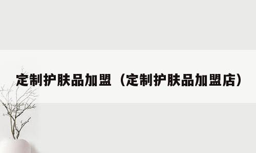定制护肤品加盟（定制护肤品加盟店）