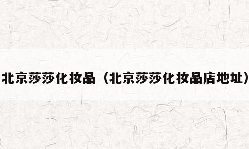 北京莎莎化妆品（北京莎莎化妆品店地址）
