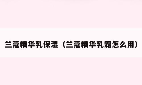 兰蔻精华乳保湿（兰蔻精华乳霜怎么用）