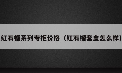 红石榴系列专柜价格（红石榴套盒怎么样）