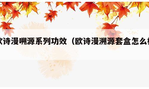 欧诗漫嗍源系列功效（欧诗漫溯源套盒怎么样）
