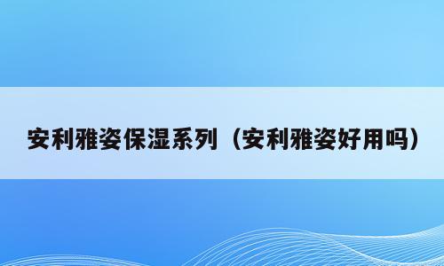 安利雅姿保湿系列（安利雅姿好用吗）