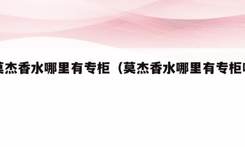 莫杰香水哪里有专柜（莫杰香水哪里有专柜啊）
