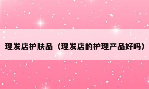 理发店护肤品（理发店的护理产品好吗）