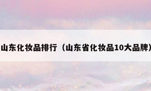 山东化妆品排行（山东省化妆品10大品牌）
