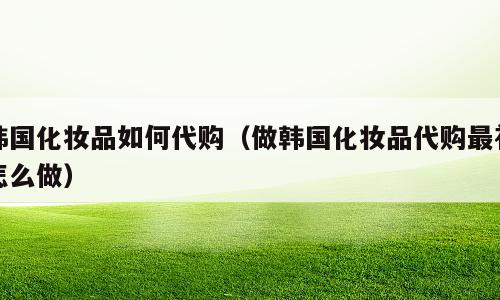 韩国化妆品如何代购（做韩国化妆品代购最初怎么做）