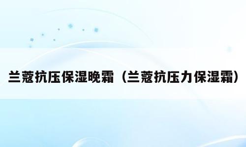 兰蔻抗压保湿晚霜（兰蔻抗压力保湿霜）