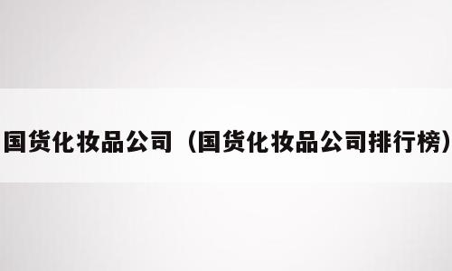 国货化妆品公司（国货化妆品公司排行榜）