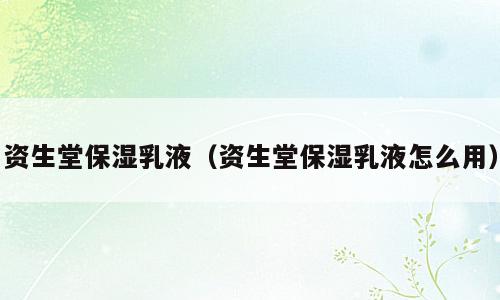 资生堂保湿乳液（资生堂保湿乳液怎么用）