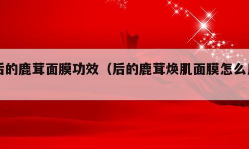 后的鹿茸面膜功效（后的鹿茸焕肌面膜怎么用）