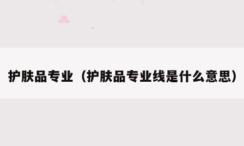护肤品专业（护肤品专业线是什么意思）